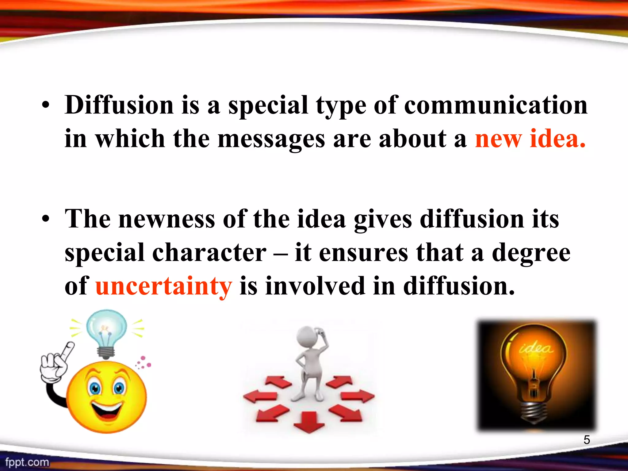 • Diffusion is a special type of communication
in which the messages are about a new idea.
• The newness of the idea gives diffusion its
special character – it ensures that a degree
of uncertainty is involved in diffusion.
5
 