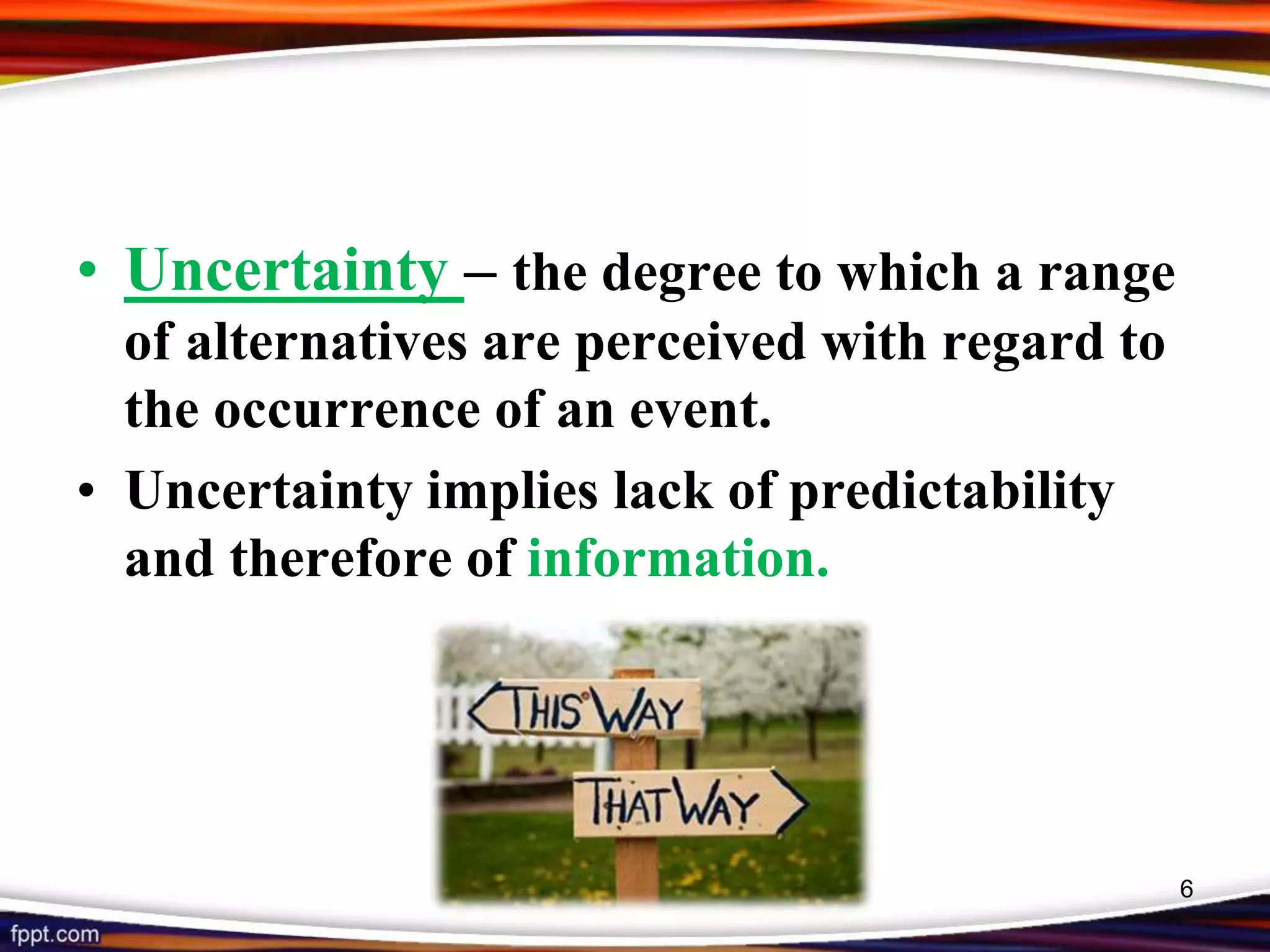 • Uncertainty – the degree to which a range
of alternatives are perceived with regard to
the occurrence of an event.
• Uncertainty implies lack of predictability
and therefore of information.
6
 