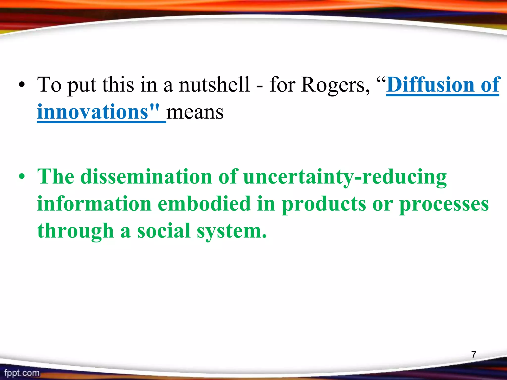 • To put this in a nutshell - for Rogers, “Diffusion of
innovations" means
• The dissemination of uncertainty-reducing
information embodied in products or processes
through a social system.
7
 