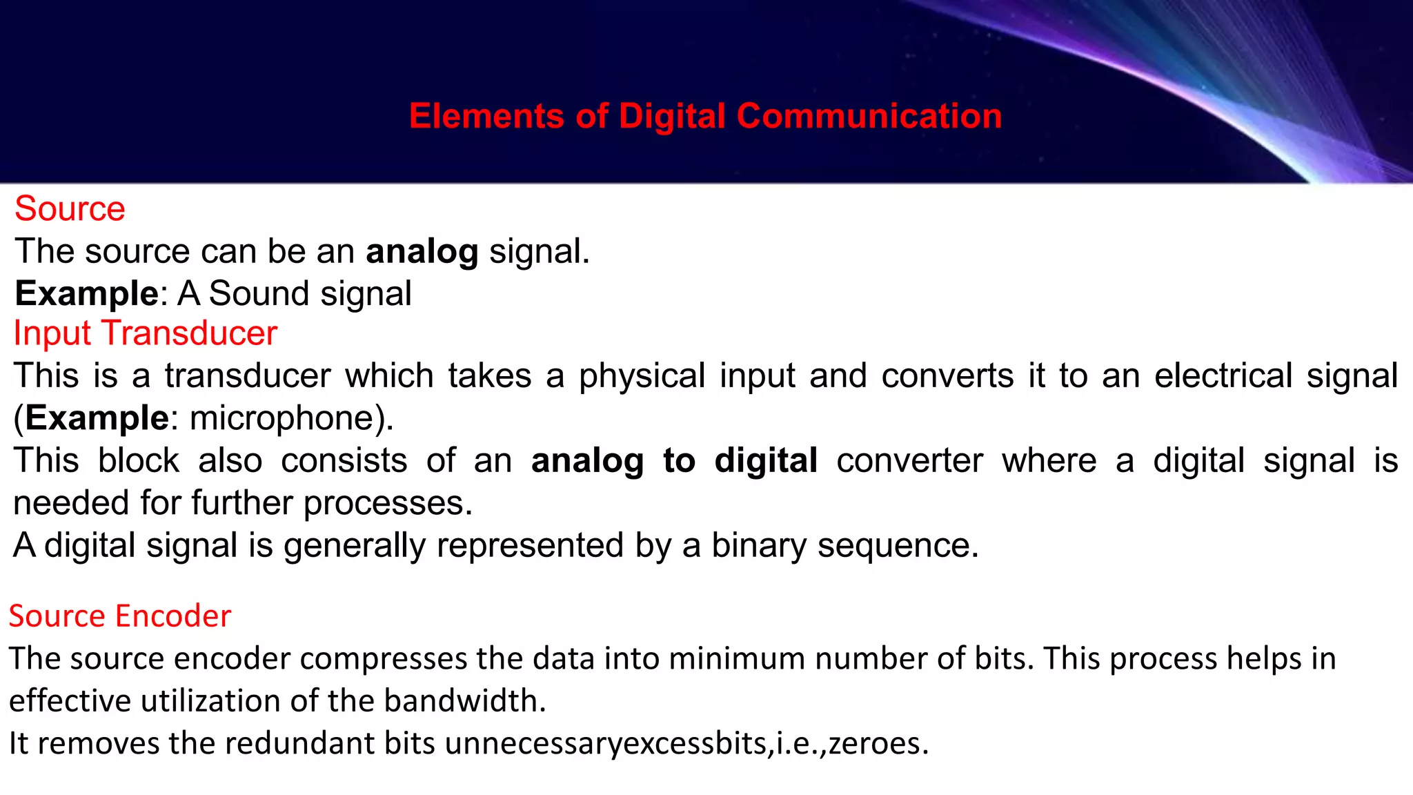 Source
The source can be an analog signal.
Example: A Sound signal
Input Transducer
This is a transducer which takes a physical input and converts it to an electrical signal
(Example: microphone).
This block also consists of an analog to digital converter where a digital signal is
needed for further processes.
A digital signal is generally represented by a binary sequence.
Source Encoder
The source encoder compresses the data into minimum number of bits. This process helps in
effective utilization of the bandwidth.
It removes the redundant bits unnecessaryexcessbits,i.e.,zeroes.
Elements of Digital Communication
 
