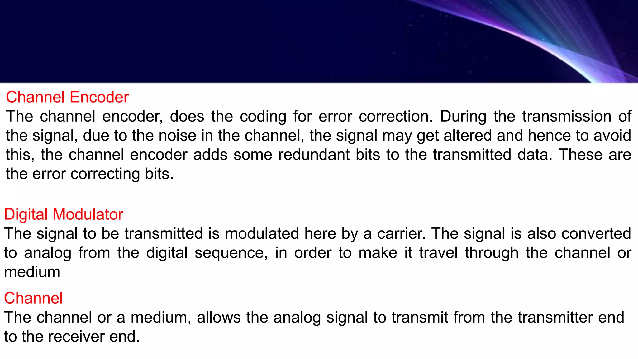 Channel Encoder
The channel encoder, does the coding for error correction. During the transmission of
the signal, due to the noise in the channel, the signal may get altered and hence to avoid
this, the channel encoder adds some redundant bits to the transmitted data. These are
the error correcting bits.
Digital Modulator
The signal to be transmitted is modulated here by a carrier. The signal is also converted
to analog from the digital sequence, in order to make it travel through the channel or
medium
Channel
The channel or a medium, allows the analog signal to transmit from the transmitter end
to the receiver end.
 