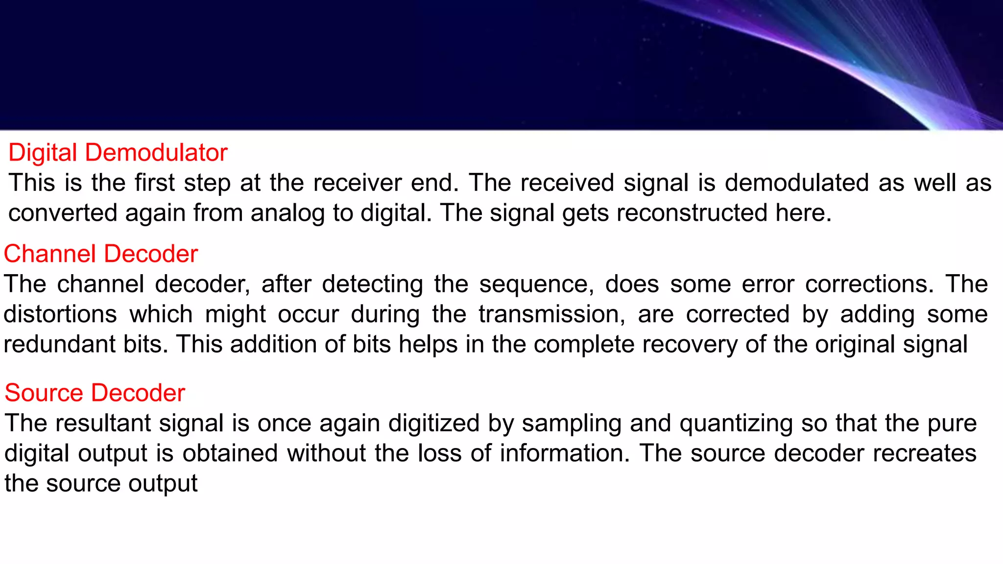 Digital Demodulator
This is the first step at the receiver end. The received signal is demodulated as well as
converted again from analog to digital. The signal gets reconstructed here.
Channel Decoder
The channel decoder, after detecting the sequence, does some error corrections. The
distortions which might occur during the transmission, are corrected by adding some
redundant bits. This addition of bits helps in the complete recovery of the original signal
Source Decoder
The resultant signal is once again digitized by sampling and quantizing so that the pure
digital output is obtained without the loss of information. The source decoder recreates
the source output
 