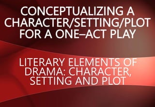 CONCEPTUALIZING A
CHARACTER/SETTING/PLOT
FOR A ONE–ACT PLAY
LITERARY ELEMENTS OF
DRAMA: CHARACTER,
SETTING AND PLOT
 