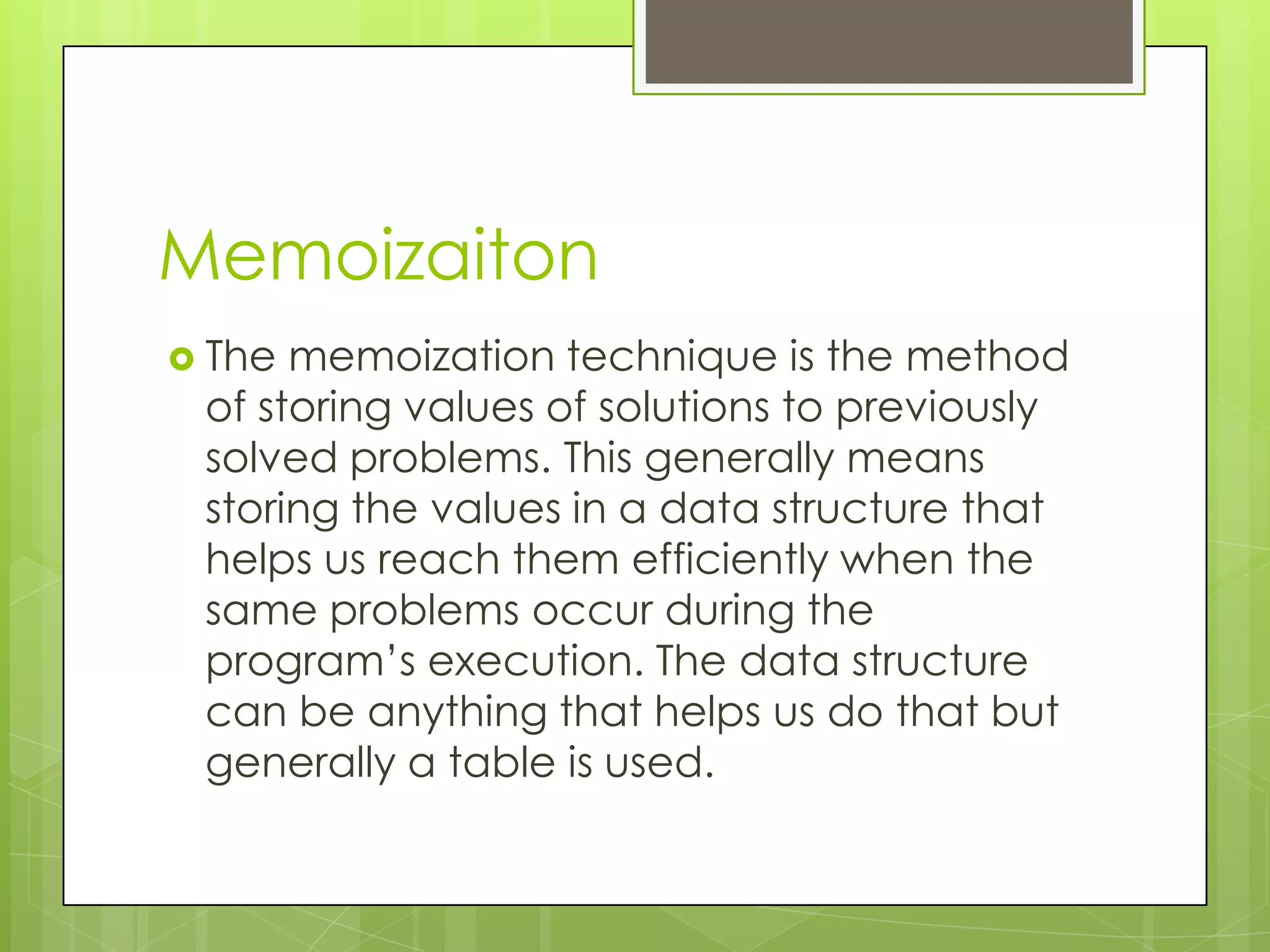 MemoizaitonThe memoization technique is the method of storing values of solutions to previously solved problems. This generally means storing the values in a data structure that helps us reach them efficiently when the same problems occur during the program’s execution. The data structure can be anything that helps us do that but generally a table is used.