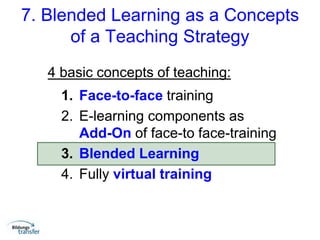 7. Blended Learning as a Concepts
of a Teaching Strategy
4 basic concepts of teaching:
1. Face-to-face training
2. E-learning components as
Add-On of face-to face-training
3. Blended Learning
4. Fully virtual training
 