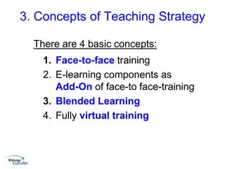 3. Concepts of Teaching Strategy
There are 4 basic concepts:
1. Face-to-face training
2. E-learning components as
Add-On of face-to face-training
3. Blended Learning
4. Fully virtual training
 