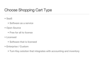 Choose Shopping Cart Type

• SaaS
  • Software as a service
• Open Source

  • Free for all to license
• Licensed
  • Software that is licensed
• Enterprise / Custom
  • Turn Key solution that integrates with accounting and inventory
 