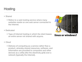 Hosting

• Shared
  • Refers to a web hosting service where many
    websites reside on one web server connected to
    the Internet.


• Dedicated
  • Type of Internet hosting in which the client leases
    an entire server not shared with anyone.


• Cloud
  • Delivery of computing as a service rather than a
    product, whereby shared resources, software, and
    information are provided to computers and other
    devices as a utility (like the electricity grid) over a
    network (typically the Internet).
 