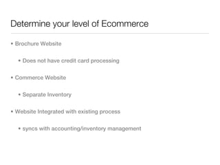 Determine your level of Ecommerce

• Brochure Website


  • Does not have credit card processing


• Commerce Website


  • Separate Inventory


• Website Integrated with existing process


  • syncs with accounting/inventory management
 