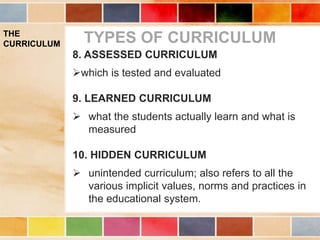 THE
CURRICULUM TYPES OF CURRICULUM
8. ASSESSED CURRICULUM
which is tested and evaluated
9. LEARNED CURRICULUM
 what the students actually learn and what is
measured
10. HIDDEN CURRICULUM
 unintended curriculum; also refers to all the
various implicit values, norms and practices in
the educational system.
 