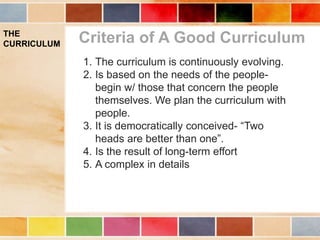 THE
CURRICULUM Criteria of A Good Curriculum
1. The curriculum is continuously evolving.
2. Is based on the needs of the people-
begin w/ those that concern the people
themselves. We plan the curriculum with
people.
3. It is democratically conceived- “Two
heads are better than one”.
4. Is the result of long-term effort
5. A complex in details
 