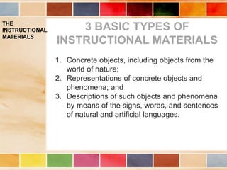 THE
INSTRUCTIONAL
MATERIALS
1. Concrete objects, including objects from the
world of nature;
2. Representations of concrete objects and
phenomena; and
3. Descriptions of such objects and phenomena
by means of the signs, words, and sentences
of natural and artificial languages.
3 BASIC TYPES OF
INSTRUCTIONAL MATERIALS
 
