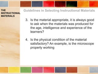 THE
INSTRUCTIONAL
MATERIALS
Guidelines in Selecting Instructional Materials
3. Is the material appropriate, it is always good
to ask when the materials was produced for
the age, intelligence and experience of the
learners?
4. Is the physical condition of the material
satisfactory? An example, is the microscope
properly working
 