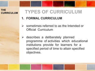 THE
CURRICULUM TYPES OF CURRICULUM
1. FORMAL CURRICULUM
 sometimes referred to as the Intended or
Official Curriculum
 describes a deliberately planned
programme of activities which educational
institutions provide for learners for a
specified period of time to attain specified
objectives.
 