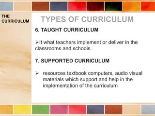THE
CURRICULUM TYPES OF CURRICULUM
6. TAUGHT CURRICULUM
It what teachers implement or deliver in the
classrooms and schools.
7. SUPPORTED CURRICULUM
 resources textbook computers, audio visual
materials which support and help in the
implementation of the curriculum
 