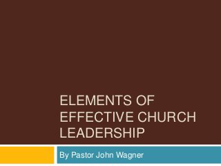 ELEMENTS OF
EFFECTIVE CHURCH
LEADERSHIP
By Pastor John Wagner
 