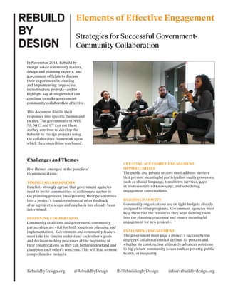 Challenges and Themes
Five themes emerged in the panelists’
recommendations:
TIMING COLLABORATION
Panelists strongly agreed that government agencies
need to invite communities to collaborate earlier in
the planning process, incorporating their perspectives
into a project’s foundation instead of as feedback
after a project’s scope and emphasis has already been
determined.
DEEPENING COOPERATION
Community coalitions and government-community
partnerships are vital for both long-term planning and
implementation. Government and community leaders
must take the time to understand each other’s goals
and decision-making processes at the beginning of
their collaborations so they can better understand and
champion each other’s concerns. This will lead to more
comprehensive projects.
CREATING ACCESSIBLE ENGAGEMENT
OPPORTUNITIES
The public and private sectors must address barriers
that prevent meaningful participation in city processes,
such as shared language, translation services, gaps
in professionalized knowledge, and scheduling
engagement conversations.
BUILDING CAPACITY
Community organizations are on tight budgets already
assigned to other programs. Government agencies must
help them find the resources they need to bring them
into the planning processes and ensure meaningful
engagement for new projects.
EVALUATING ENGAGEMENT
The government must gage a project’s success by the
degree of collaboration that defined its process and
whether its construction ultimately advances solutions
to big-picture community issues such as poverty, public
health, or inequality.
Elements of Effective Engagement
Strategies for Successful Government-
Community Collaboration
In November 2014, Rebuild by
Design asked community leaders,
design and planning experts, and
government officials to discuss
their experiences in creating
and implementing large-scale
infrastructure projects—and to
highlight key strategies that can
continue to make government-
community collaboration effective.
This document distills their
responses into specific themes and
tactics. The governments of NYS,
NJ, NYC, and CT can use these
as they continue to develop the
Rebuild by Design projects using
the collaborative framework upon
which the competition was based.
RebuildbyDesign.org @RebuildbyDesign fb/RebuildingbyDesign info@rebuildbydesign.org
 