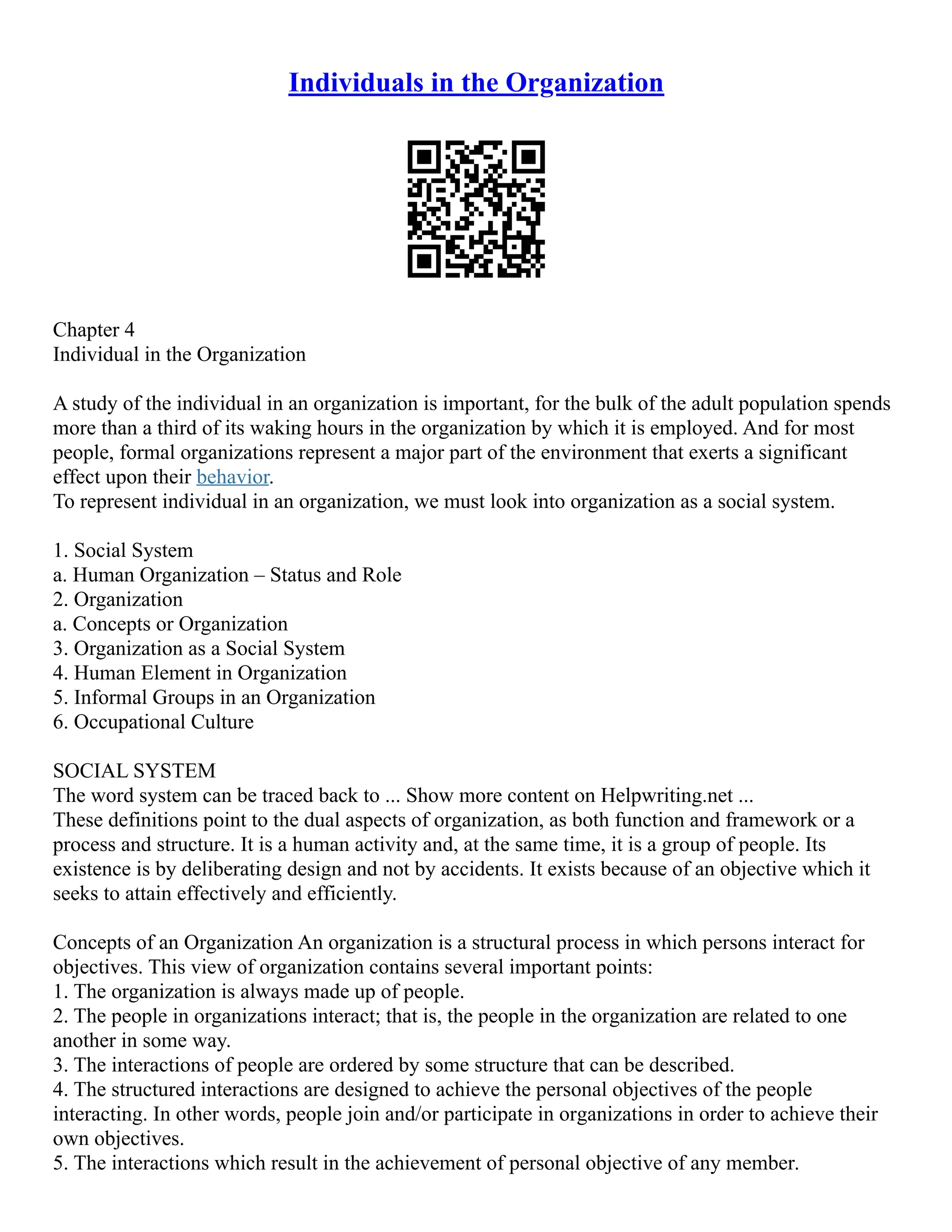 Individuals in the Organization
Chapter 4
Individual in the Organization
A study of the individual in an organization is important, for the bulk of the adult population spends
more than a third of its waking hours in the organization by which it is employed. And for most
people, formal organizations represent a major part of the environment that exerts a significant
effect upon their behavior.
To represent individual in an organization, we must look into organization as a social system.
1. Social System
a. Human Organization – Status and Role
2. Organization
a. Concepts or Organization
3. Organization as a Social System
4. Human Element in Organization
5. Informal Groups in an Organization
6. Occupational Culture
SOCIAL SYSTEM
The word system can be traced back to ... Show more content on Helpwriting.net ...
These definitions point to the dual aspects of organization, as both function and framework or a
process and structure. It is a human activity and, at the same time, it is a group of people. Its
existence is by deliberating design and not by accidents. It exists because of an objective which it
seeks to attain effectively and efficiently.
Concepts of an Organization An organization is a structural process in which persons interact for
objectives. This view of organization contains several important points:
1. The organization is always made up of people.
2. The people in organizations interact; that is, the people in the organization are related to one
another in some way.
3. The interactions of people are ordered by some structure that can be described.
4. The structured interactions are designed to achieve the personal objectives of the people
interacting. In other words, people join and/or participate in organizations in order to achieve their
own objectives.
5. The interactions which result in the achievement of personal objective of any member.
 