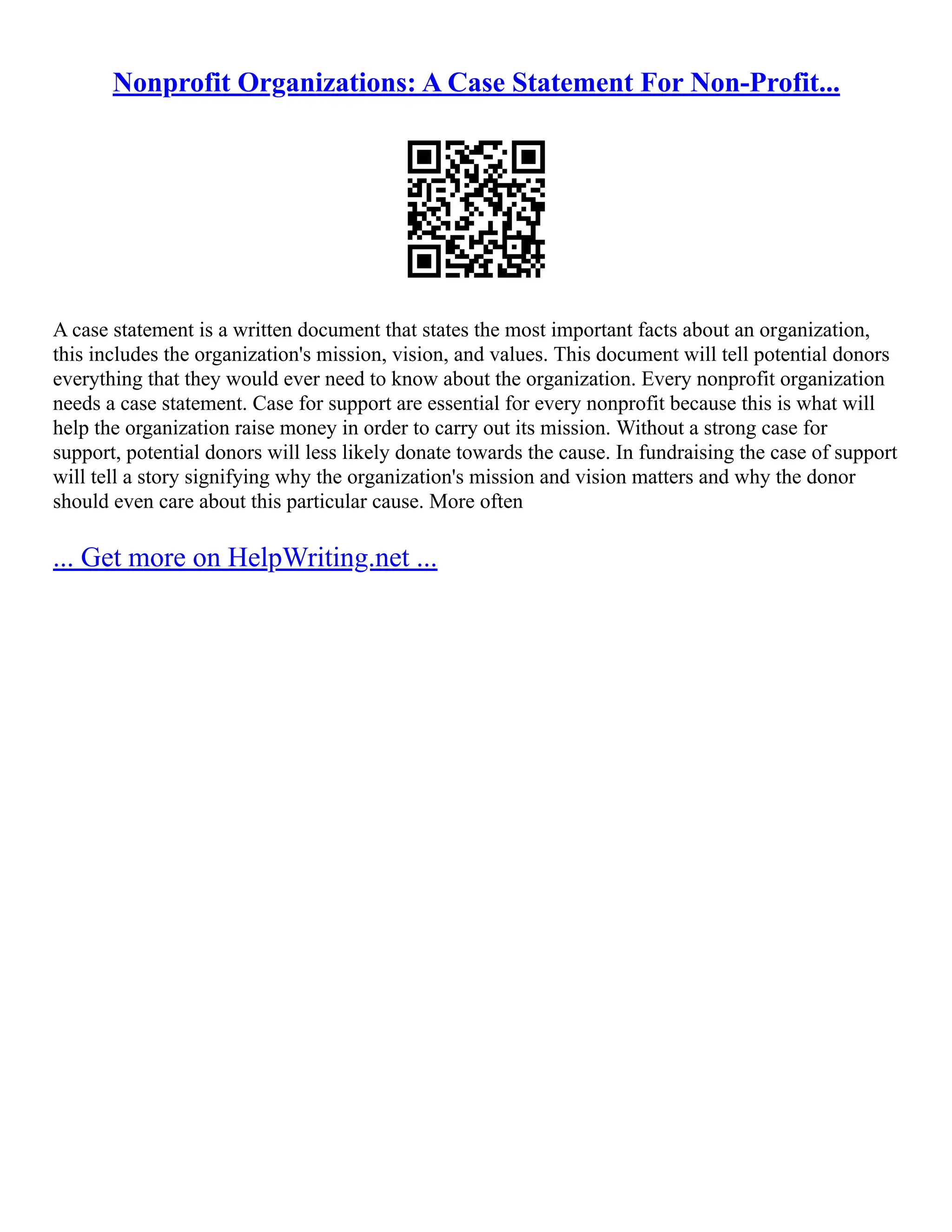 Nonprofit Organizations: A Case Statement For Non-Profit...
A case statement is a written document that states the most important facts about an organization,
this includes the organization's mission, vision, and values. This document will tell potential donors
everything that they would ever need to know about the organization. Every nonprofit organization
needs a case statement. Case for support are essential for every nonprofit because this is what will
help the organization raise money in order to carry out its mission. Without a strong case for
support, potential donors will less likely donate towards the cause. In fundraising the case of support
will tell a story signifying why the organization's mission and vision matters and why the donor
should even care about this particular cause. More often
... Get more on HelpWriting.net ...
 