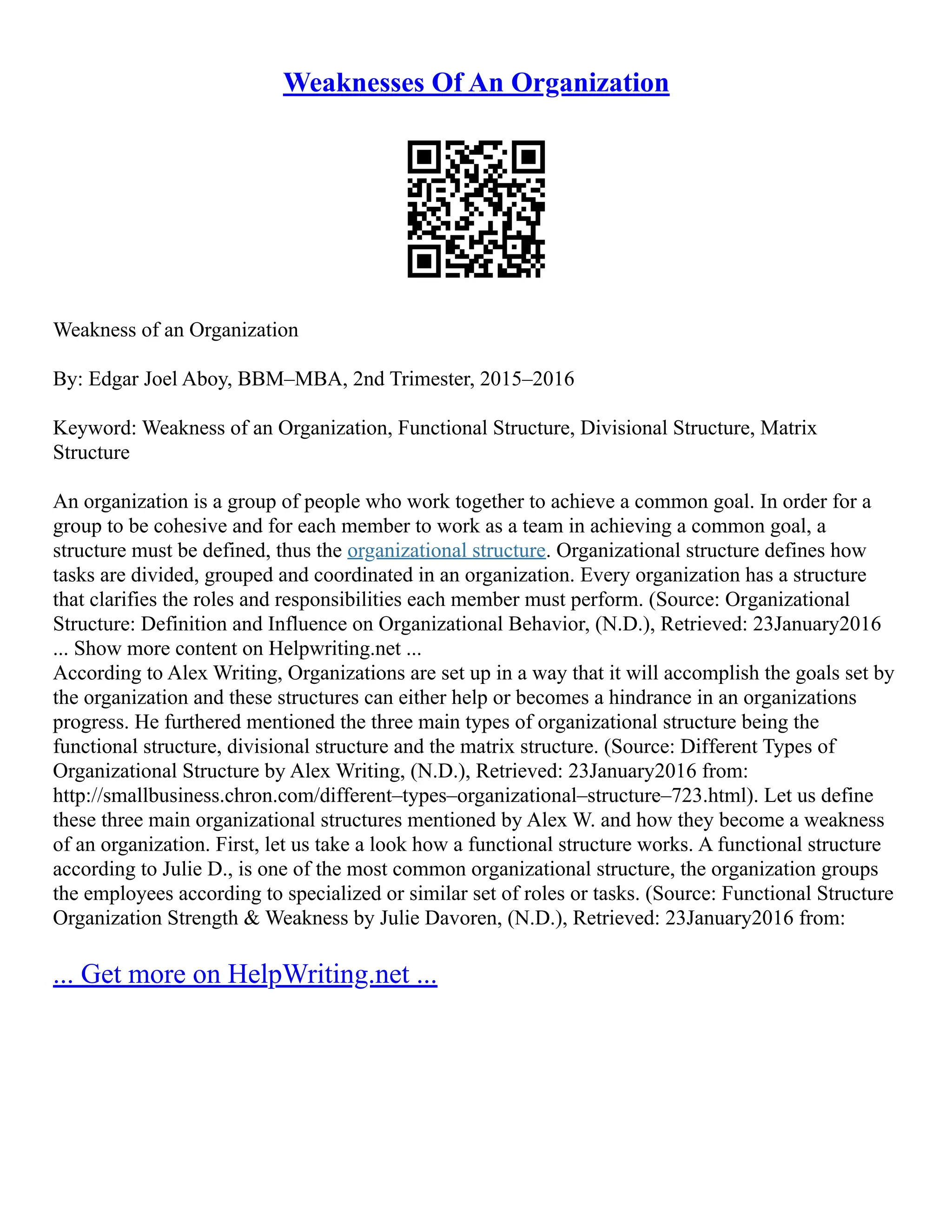 Weaknesses Of An Organization
Weakness of an Organization
By: Edgar Joel Aboy, BBM–MBA, 2nd Trimester, 2015–2016
Keyword: Weakness of an Organization, Functional Structure, Divisional Structure, Matrix
Structure
An organization is a group of people who work together to achieve a common goal. In order for a
group to be cohesive and for each member to work as a team in achieving a common goal, a
structure must be defined, thus the organizational structure. Organizational structure defines how
tasks are divided, grouped and coordinated in an organization. Every organization has a structure
that clarifies the roles and responsibilities each member must perform. (Source: Organizational
Structure: Definition and Influence on Organizational Behavior, (N.D.), Retrieved: 23January2016
... Show more content on Helpwriting.net ...
According to Alex Writing, Organizations are set up in a way that it will accomplish the goals set by
the organization and these structures can either help or becomes a hindrance in an organizations
progress. He furthered mentioned the three main types of organizational structure being the
functional structure, divisional structure and the matrix structure. (Source: Different Types of
Organizational Structure by Alex Writing, (N.D.), Retrieved: 23January2016 from:
http://smallbusiness.chron.com/different–types–organizational–structure–723.html). Let us define
these three main organizational structures mentioned by Alex W. and how they become a weakness
of an organization. First, let us take a look how a functional structure works. A functional structure
according to Julie D., is one of the most common organizational structure, the organization groups
the employees according to specialized or similar set of roles or tasks. (Source: Functional Structure
Organization Strength & Weakness by Julie Davoren, (N.D.), Retrieved: 23January2016 from:
... Get more on HelpWriting.net ...
 