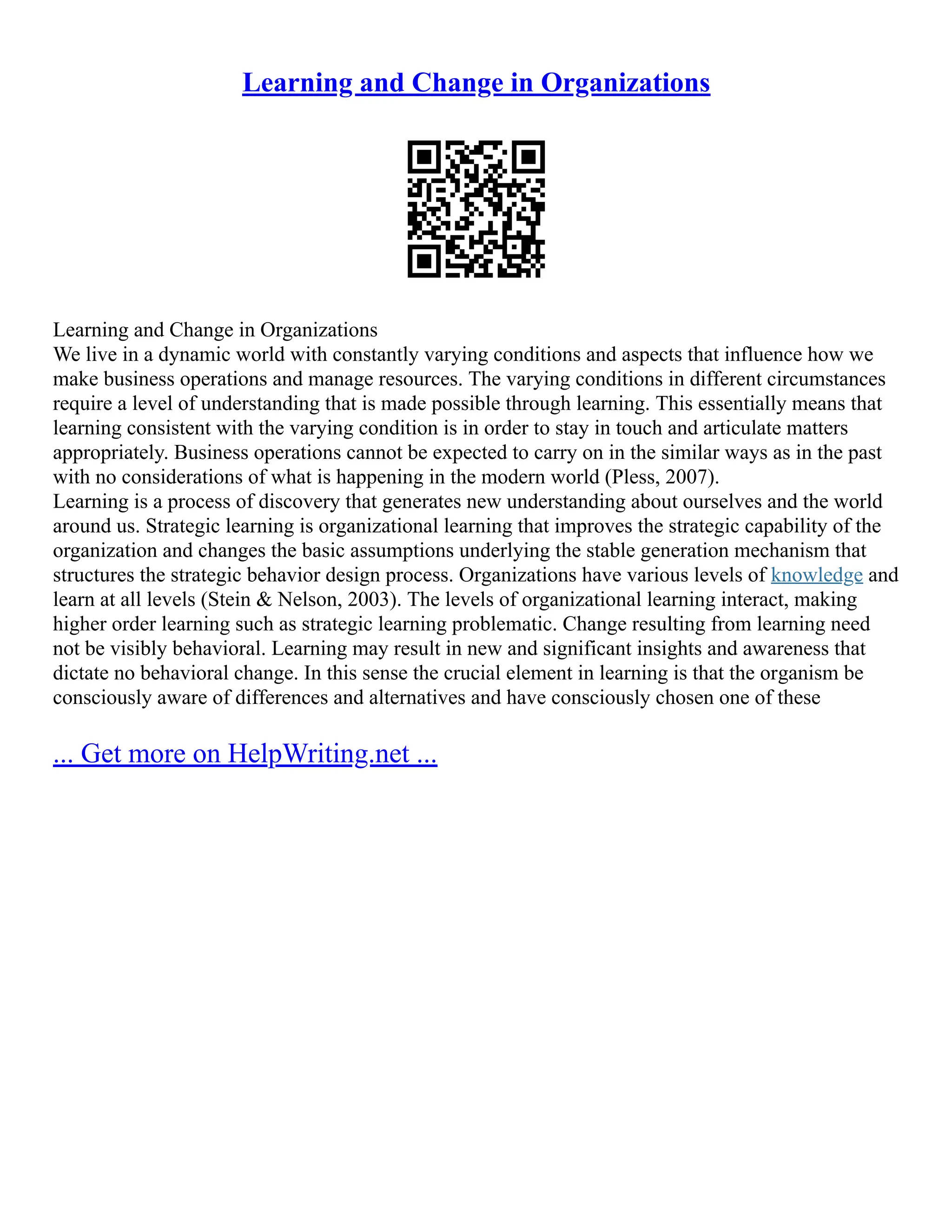 Learning and Change in Organizations
Learning and Change in Organizations
We live in a dynamic world with constantly varying conditions and aspects that influence how we
make business operations and manage resources. The varying conditions in different circumstances
require a level of understanding that is made possible through learning. This essentially means that
learning consistent with the varying condition is in order to stay in touch and articulate matters
appropriately. Business operations cannot be expected to carry on in the similar ways as in the past
with no considerations of what is happening in the modern world (Pless, 2007).
Learning is a process of discovery that generates new understanding about ourselves and the world
around us. Strategic learning is organizational learning that improves the strategic capability of the
organization and changes the basic assumptions underlying the stable generation mechanism that
structures the strategic behavior design process. Organizations have various levels of knowledge and
learn at all levels (Stein & Nelson, 2003). The levels of organizational learning interact, making
higher order learning such as strategic learning problematic. Change resulting from learning need
not be visibly behavioral. Learning may result in new and significant insights and awareness that
dictate no behavioral change. In this sense the crucial element in learning is that the organism be
consciously aware of differences and alternatives and have consciously chosen one of these
... Get more on HelpWriting.net ...
 