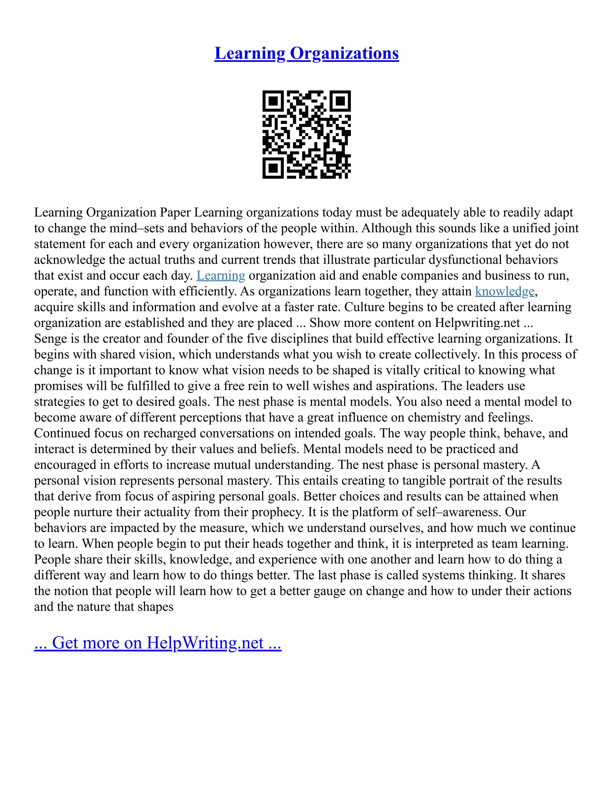 Learning Organizations
Learning Organization Paper Learning organizations today must be adequately able to readily adapt
to change the mind–sets and behaviors of the people within. Although this sounds like a unified joint
statement for each and every organization however, there are so many organizations that yet do not
acknowledge the actual truths and current trends that illustrate particular dysfunctional behaviors
that exist and occur each day. Learning organization aid and enable companies and business to run,
operate, and function with efficiently. As organizations learn together, they attain knowledge,
acquire skills and information and evolve at a faster rate. Culture begins to be created after learning
organization are established and they are placed ... Show more content on Helpwriting.net ...
Senge is the creator and founder of the five disciplines that build effective learning organizations. It
begins with shared vision, which understands what you wish to create collectively. In this process of
change is it important to know what vision needs to be shaped is vitally critical to knowing what
promises will be fulfilled to give a free rein to well wishes and aspirations. The leaders use
strategies to get to desired goals. The nest phase is mental models. You also need a mental model to
become aware of different perceptions that have a great influence on chemistry and feelings.
Continued focus on recharged conversations on intended goals. The way people think, behave, and
interact is determined by their values and beliefs. Mental models need to be practiced and
encouraged in efforts to increase mutual understanding. The nest phase is personal mastery. A
personal vision represents personal mastery. This entails creating to tangible portrait of the results
that derive from focus of aspiring personal goals. Better choices and results can be attained when
people nurture their actuality from their prophecy. It is the platform of self–awareness. Our
behaviors are impacted by the measure, which we understand ourselves, and how much we continue
to learn. When people begin to put their heads together and think, it is interpreted as team learning.
People share their skills, knowledge, and experience with one another and learn how to do thing a
different way and learn how to do things better. The last phase is called systems thinking. It shares
the notion that people will learn how to get a better gauge on change and how to under their actions
and the nature that shapes
... Get more on HelpWriting.net ...
 
