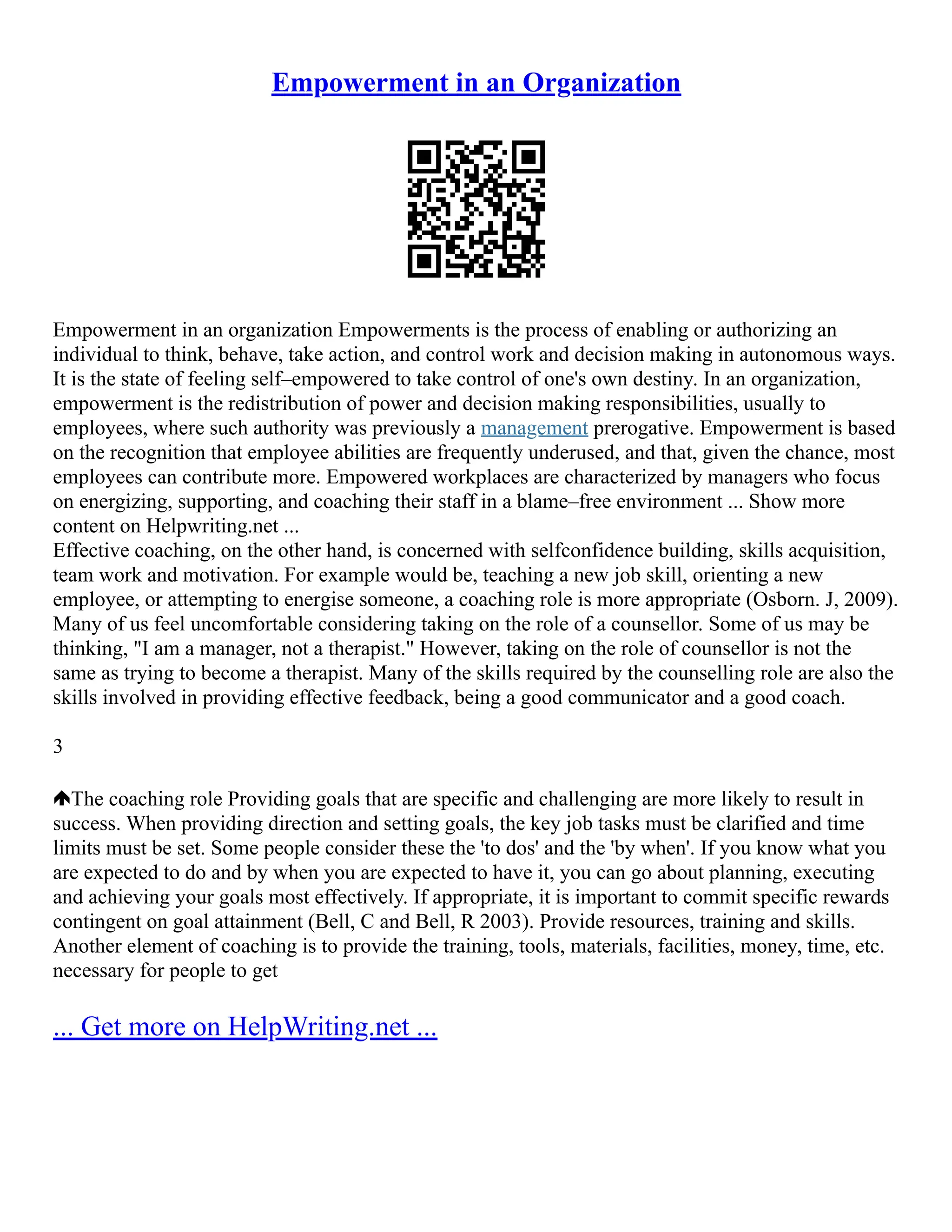 Empowerment in an Organization
Empowerment in an organization Empowerments is the process of enabling or authorizing an
individual to think, behave, take action, and control work and decision making in autonomous ways.
It is the state of feeling self–empowered to take control of one's own destiny. In an organization,
empowerment is the redistribution of power and decision making responsibilities, usually to
employees, where such authority was previously a management prerogative. Empowerment is based
on the recognition that employee abilities are frequently underused, and that, given the chance, most
employees can contribute more. Empowered workplaces are characterized by managers who focus
on energizing, supporting, and coaching their staff in a blame–free environment ... Show more
content on Helpwriting.net ...
Effective coaching, on the other hand, is concerned with selfconfidence building, skills acquisition,
team work and motivation. For example would be, teaching a new job skill, orienting a new
employee, or attempting to energise someone, a coaching role is more appropriate (Osborn. J, 2009).
Many of us feel uncomfortable considering taking on the role of a counsellor. Some of us may be
thinking, "I am a manager, not a therapist." However, taking on the role of counsellor is not the
same as trying to become a therapist. Many of the skills required by the counselling role are also the
skills involved in providing effective feedback, being a good communicator and a good coach.
3
The coaching role Providing goals that are specific and challenging are more likely to result in
success. When providing direction and setting goals, the key job tasks must be clarified and time
limits must be set. Some people consider these the 'to dos' and the 'by when'. If you know what you
are expected to do and by when you are expected to have it, you can go about planning, executing
and achieving your goals most effectively. If appropriate, it is important to commit specific rewards
contingent on goal attainment (Bell, C and Bell, R 2003). Provide resources, training and skills.
Another element of coaching is to provide the training, tools, materials, facilities, money, time, etc.
necessary for people to get
... Get more on HelpWriting.net ...
 
