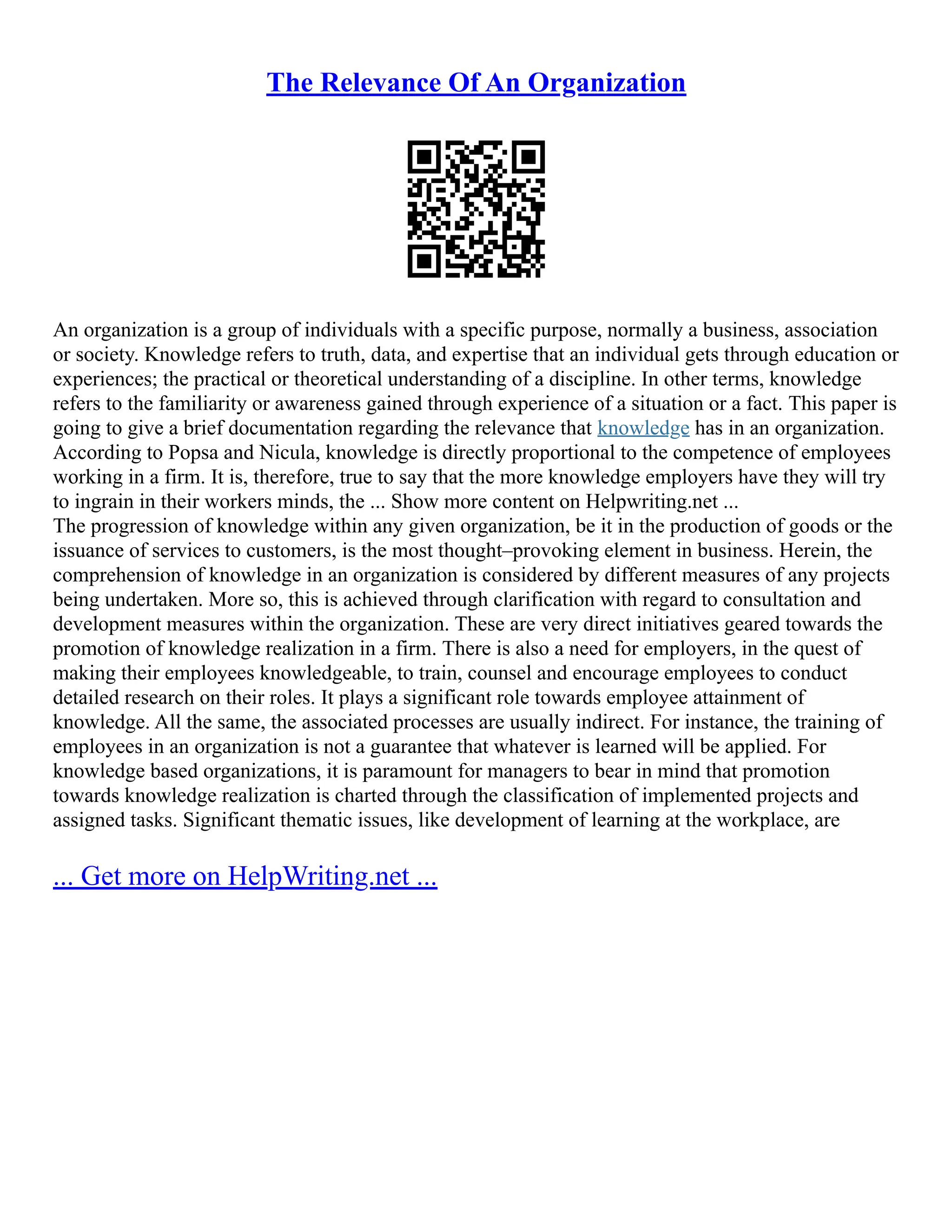 The Relevance Of An Organization
An organization is a group of individuals with a specific purpose, normally a business, association
or society. Knowledge refers to truth, data, and expertise that an individual gets through education or
experiences; the practical or theoretical understanding of a discipline. In other terms, knowledge
refers to the familiarity or awareness gained through experience of a situation or a fact. This paper is
going to give a brief documentation regarding the relevance that knowledge has in an organization.
According to Popsa and Nicula, knowledge is directly proportional to the competence of employees
working in a firm. It is, therefore, true to say that the more knowledge employers have they will try
to ingrain in their workers minds, the ... Show more content on Helpwriting.net ...
The progression of knowledge within any given organization, be it in the production of goods or the
issuance of services to customers, is the most thought–provoking element in business. Herein, the
comprehension of knowledge in an organization is considered by different measures of any projects
being undertaken. More so, this is achieved through clarification with regard to consultation and
development measures within the organization. These are very direct initiatives geared towards the
promotion of knowledge realization in a firm. There is also a need for employers, in the quest of
making their employees knowledgeable, to train, counsel and encourage employees to conduct
detailed research on their roles. It plays a significant role towards employee attainment of
knowledge. All the same, the associated processes are usually indirect. For instance, the training of
employees in an organization is not a guarantee that whatever is learned will be applied. For
knowledge based organizations, it is paramount for managers to bear in mind that promotion
towards knowledge realization is charted through the classification of implemented projects and
assigned tasks. Significant thematic issues, like development of learning at the workplace, are
... Get more on HelpWriting.net ...
 