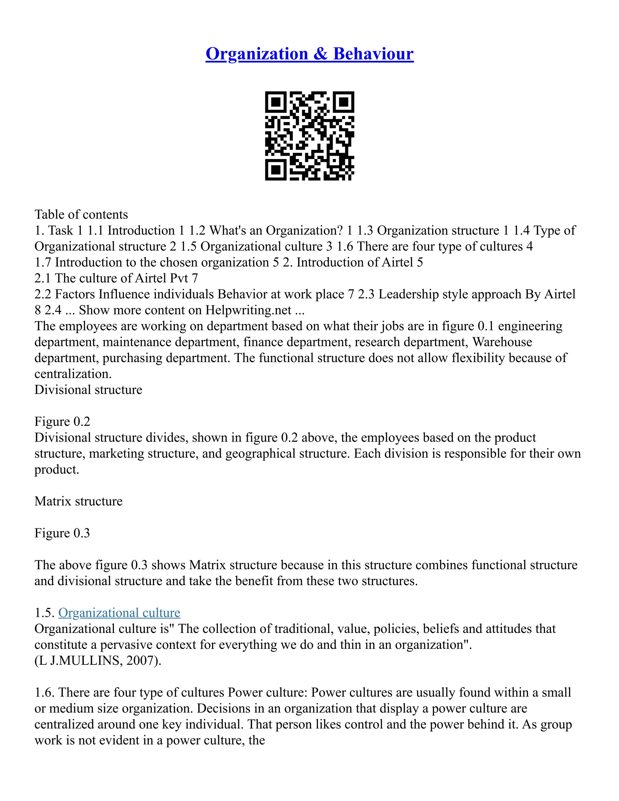 Organization & Behaviour
Table of contents
1. Task 1 1.1 Introduction 1 1.2 What's an Organization? 1 1.3 Organization structure 1 1.4 Type of
Organizational structure 2 1.5 Organizational culture 3 1.6 There are four type of cultures 4
1.7 Introduction to the chosen organization 5 2. Introduction of Airtel 5
2.1 The culture of Airtel Pvt 7
2.2 Factors Influence individuals Behavior at work place 7 2.3 Leadership style approach By Airtel
8 2.4 ... Show more content on Helpwriting.net ...
The employees are working on department based on what their jobs are in figure 0.1 engineering
department, maintenance department, finance department, research department, Warehouse
department, purchasing department. The functional structure does not allow flexibility because of
centralization.
Divisional structure
Figure 0.2
Divisional structure divides, shown in figure 0.2 above, the employees based on the product
structure, marketing structure, and geographical structure. Each division is responsible for their own
product.
Matrix structure
Figure 0.3
The above figure 0.3 shows Matrix structure because in this structure combines functional structure
and divisional structure and take the benefit from these two structures.
1.5. Organizational culture
Organizational culture is" The collection of traditional, value, policies, beliefs and attitudes that
constitute a pervasive context for everything we do and thin in an organization".
(L J.MULLINS, 2007).
1.6. There are four type of cultures Power culture: Power cultures are usually found within a small
or medium size organization. Decisions in an organization that display a power culture are
centralized around one key individual. That person likes control and the power behind it. As group
work is not evident in a power culture, the
 