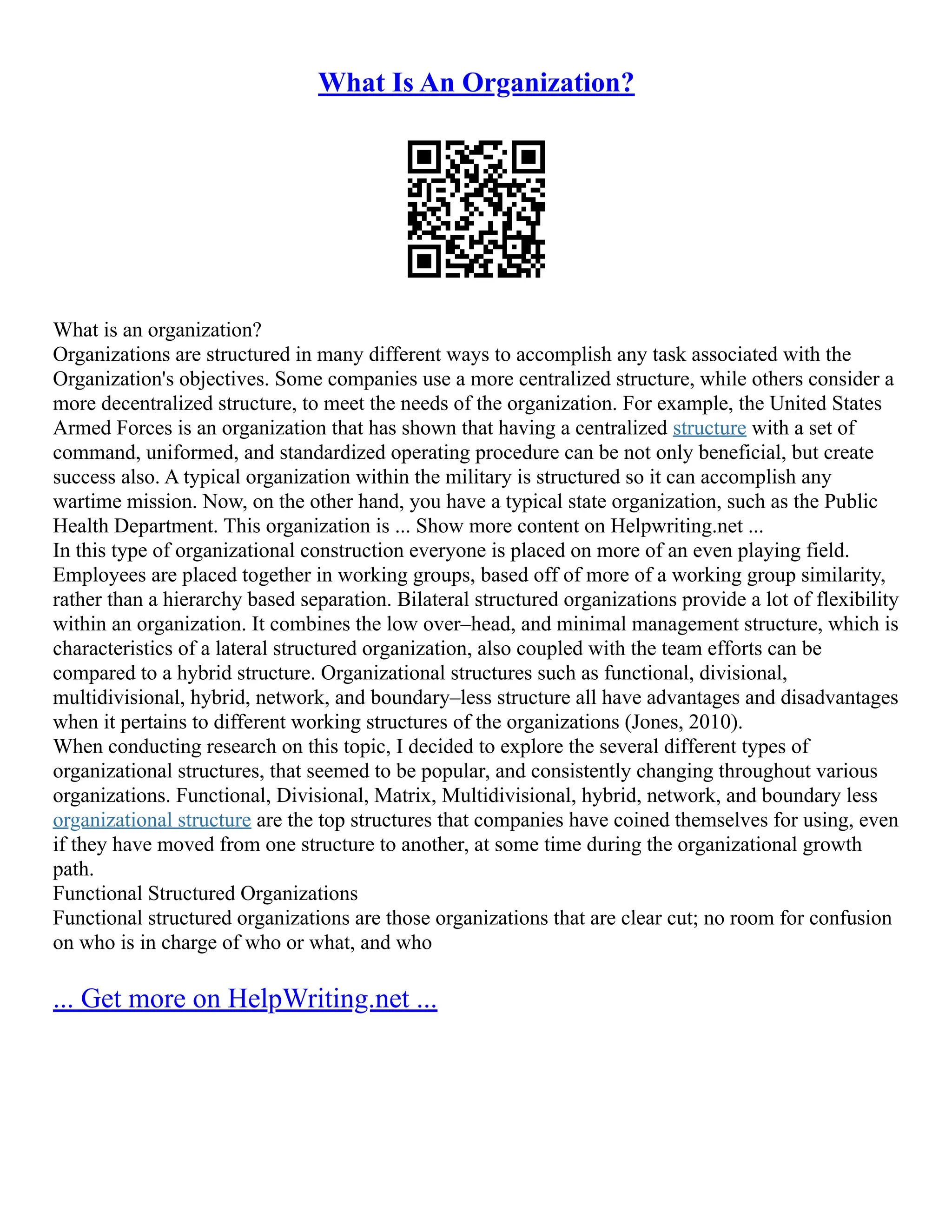 What Is An Organization?
What is an organization?
Organizations are structured in many different ways to accomplish any task associated with the
Organization's objectives. Some companies use a more centralized structure, while others consider a
more decentralized structure, to meet the needs of the organization. For example, the United States
Armed Forces is an organization that has shown that having a centralized structure with a set of
command, uniformed, and standardized operating procedure can be not only beneficial, but create
success also. A typical organization within the military is structured so it can accomplish any
wartime mission. Now, on the other hand, you have a typical state organization, such as the Public
Health Department. This organization is ... Show more content on Helpwriting.net ...
In this type of organizational construction everyone is placed on more of an even playing field.
Employees are placed together in working groups, based off of more of a working group similarity,
rather than a hierarchy based separation. Bilateral structured organizations provide a lot of flexibility
within an organization. It combines the low over–head, and minimal management structure, which is
characteristics of a lateral structured organization, also coupled with the team efforts can be
compared to a hybrid structure. Organizational structures such as functional, divisional,
multidivisional, hybrid, network, and boundary–less structure all have advantages and disadvantages
when it pertains to different working structures of the organizations (Jones, 2010).
When conducting research on this topic, I decided to explore the several different types of
organizational structures, that seemed to be popular, and consistently changing throughout various
organizations. Functional, Divisional, Matrix, Multidivisional, hybrid, network, and boundary less
organizational structure are the top structures that companies have coined themselves for using, even
if they have moved from one structure to another, at some time during the organizational growth
path.
Functional Structured Organizations
Functional structured organizations are those organizations that are clear cut; no room for confusion
on who is in charge of who or what, and who
... Get more on HelpWriting.net ...
 