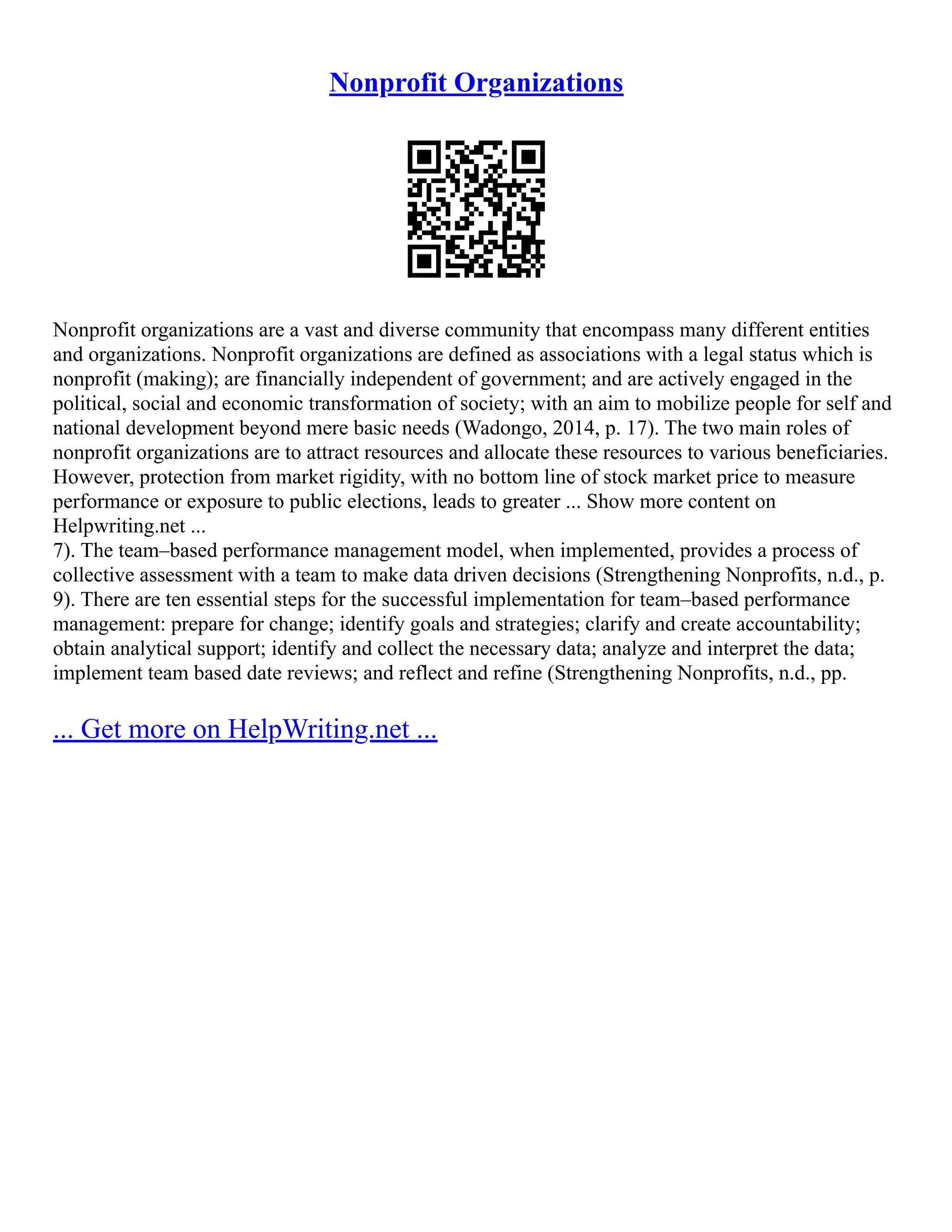Nonprofit Organizations
Nonprofit organizations are a vast and diverse community that encompass many different entities
and organizations. Nonprofit organizations are defined as associations with a legal status which is
nonprofit (making); are financially independent of government; and are actively engaged in the
political, social and economic transformation of society; with an aim to mobilize people for self and
national development beyond mere basic needs (Wadongo, 2014, p. 17). The two main roles of
nonprofit organizations are to attract resources and allocate these resources to various beneficiaries.
However, protection from market rigidity, with no bottom line of stock market price to measure
performance or exposure to public elections, leads to greater ... Show more content on
Helpwriting.net ...
7). The team–based performance management model, when implemented, provides a process of
collective assessment with a team to make data driven decisions (Strengthening Nonprofits, n.d., p.
9). There are ten essential steps for the successful implementation for team–based performance
management: prepare for change; identify goals and strategies; clarify and create accountability;
obtain analytical support; identify and collect the necessary data; analyze and interpret the data;
implement team based date reviews; and reflect and refine (Strengthening Nonprofits, n.d., pp.
... Get more on HelpWriting.net ...
 