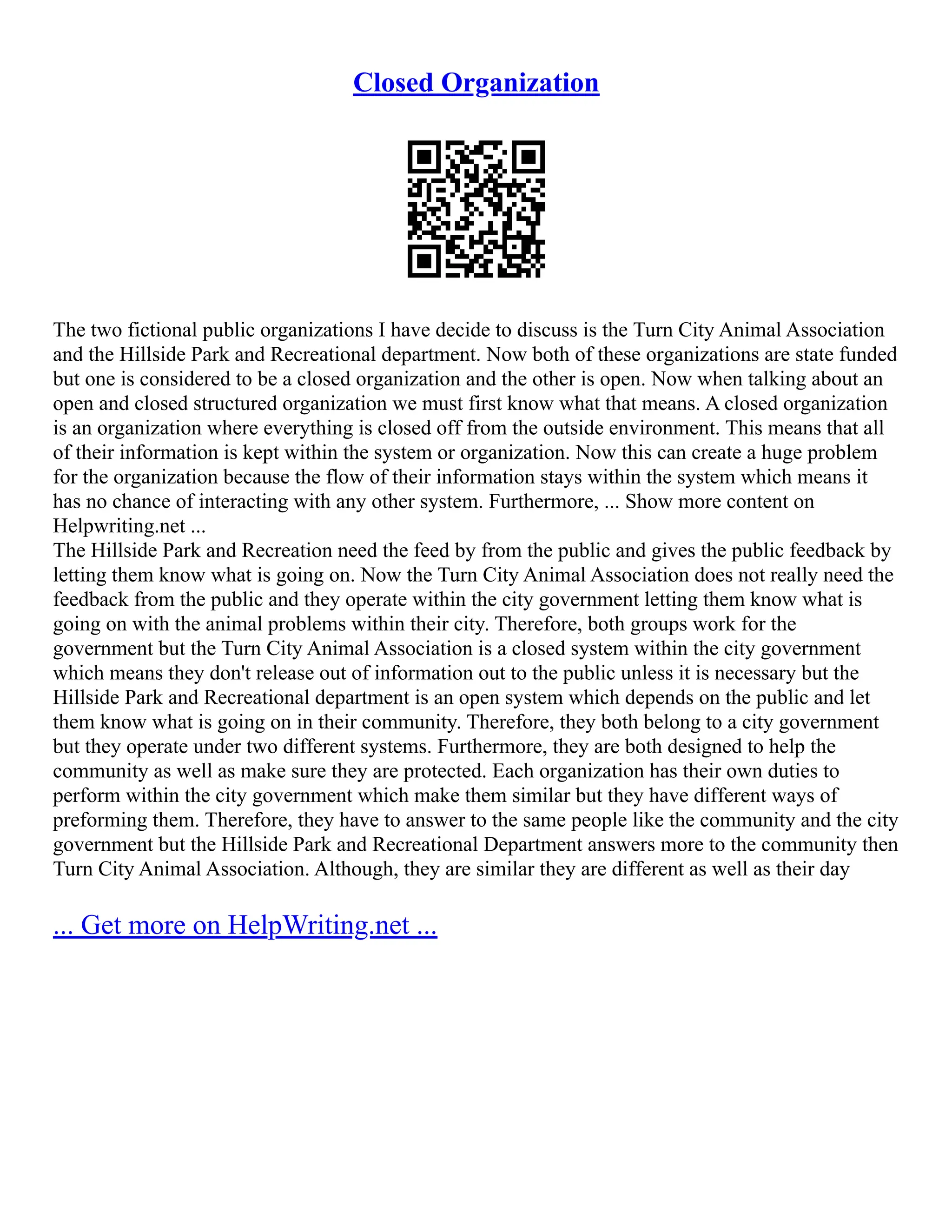 Closed Organization
The two fictional public organizations I have decide to discuss is the Turn City Animal Association
and the Hillside Park and Recreational department. Now both of these organizations are state funded
but one is considered to be a closed organization and the other is open. Now when talking about an
open and closed structured organization we must first know what that means. A closed organization
is an organization where everything is closed off from the outside environment. This means that all
of their information is kept within the system or organization. Now this can create a huge problem
for the organization because the flow of their information stays within the system which means it
has no chance of interacting with any other system. Furthermore, ... Show more content on
Helpwriting.net ...
The Hillside Park and Recreation need the feed by from the public and gives the public feedback by
letting them know what is going on. Now the Turn City Animal Association does not really need the
feedback from the public and they operate within the city government letting them know what is
going on with the animal problems within their city. Therefore, both groups work for the
government but the Turn City Animal Association is a closed system within the city government
which means they don't release out of information out to the public unless it is necessary but the
Hillside Park and Recreational department is an open system which depends on the public and let
them know what is going on in their community. Therefore, they both belong to a city government
but they operate under two different systems. Furthermore, they are both designed to help the
community as well as make sure they are protected. Each organization has their own duties to
perform within the city government which make them similar but they have different ways of
preforming them. Therefore, they have to answer to the same people like the community and the city
government but the Hillside Park and Recreational Department answers more to the community then
Turn City Animal Association. Although, they are similar they are different as well as their day
... Get more on HelpWriting.net ...
 