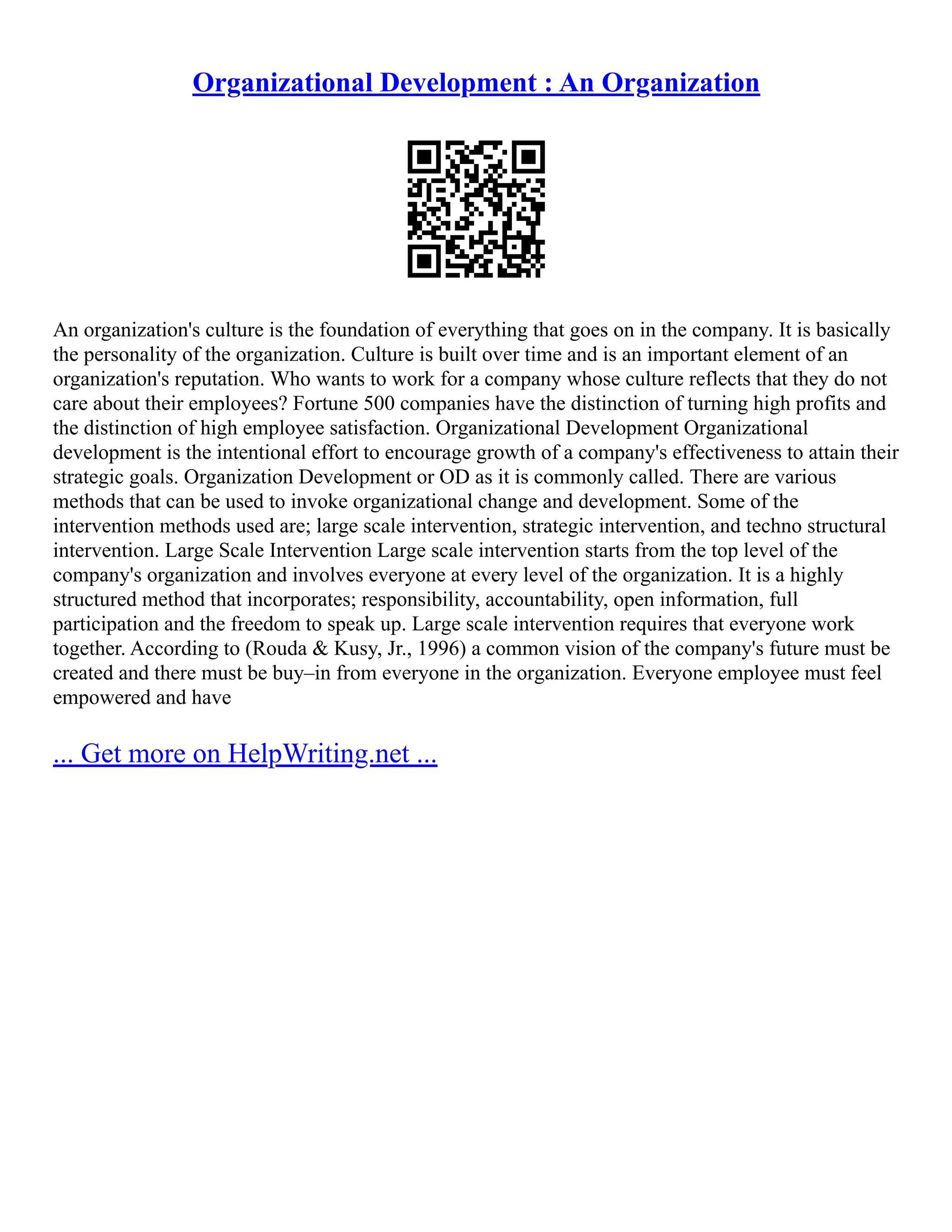 Organizational Development : An Organization
An organization's culture is the foundation of everything that goes on in the company. It is basically
the personality of the organization. Culture is built over time and is an important element of an
organization's reputation. Who wants to work for a company whose culture reflects that they do not
care about their employees? Fortune 500 companies have the distinction of turning high profits and
the distinction of high employee satisfaction. Organizational Development Organizational
development is the intentional effort to encourage growth of a company's effectiveness to attain their
strategic goals. Organization Development or OD as it is commonly called. There are various
methods that can be used to invoke organizational change and development. Some of the
intervention methods used are; large scale intervention, strategic intervention, and techno structural
intervention. Large Scale Intervention Large scale intervention starts from the top level of the
company's organization and involves everyone at every level of the organization. It is a highly
structured method that incorporates; responsibility, accountability, open information, full
participation and the freedom to speak up. Large scale intervention requires that everyone work
together. According to (Rouda & Kusy, Jr., 1996) a common vision of the company's future must be
created and there must be buy–in from everyone in the organization. Everyone employee must feel
empowered and have
... Get more on HelpWriting.net ...
 