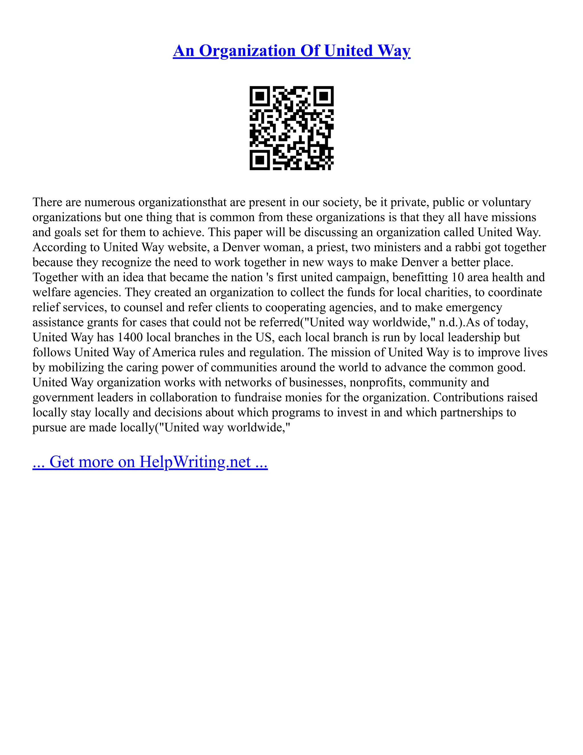 An Organization Of United Way
There are numerous organizationsthat are present in our society, be it private, public or voluntary
organizations but one thing that is common from these organizations is that they all have missions
and goals set for them to achieve. This paper will be discussing an organization called United Way.
According to United Way website, a Denver woman, a priest, two ministers and a rabbi got together
because they recognize the need to work together in new ways to make Denver a better place.
Together with an idea that became the nation 's first united campaign, benefitting 10 area health and
welfare agencies. They created an organization to collect the funds for local charities, to coordinate
relief services, to counsel and refer clients to cooperating agencies, and to make emergency
assistance grants for cases that could not be referred("United way worldwide," n.d.).As of today,
United Way has 1400 local branches in the US, each local branch is run by local leadership but
follows United Way of America rules and regulation. The mission of United Way is to improve lives
by mobilizing the caring power of communities around the world to advance the common good.
United Way organization works with networks of businesses, nonprofits, community and
government leaders in collaboration to fundraise monies for the organization. Contributions raised
locally stay locally and decisions about which programs to invest in and which partnerships to
pursue are made locally("United way worldwide,"
... Get more on HelpWriting.net ...
 