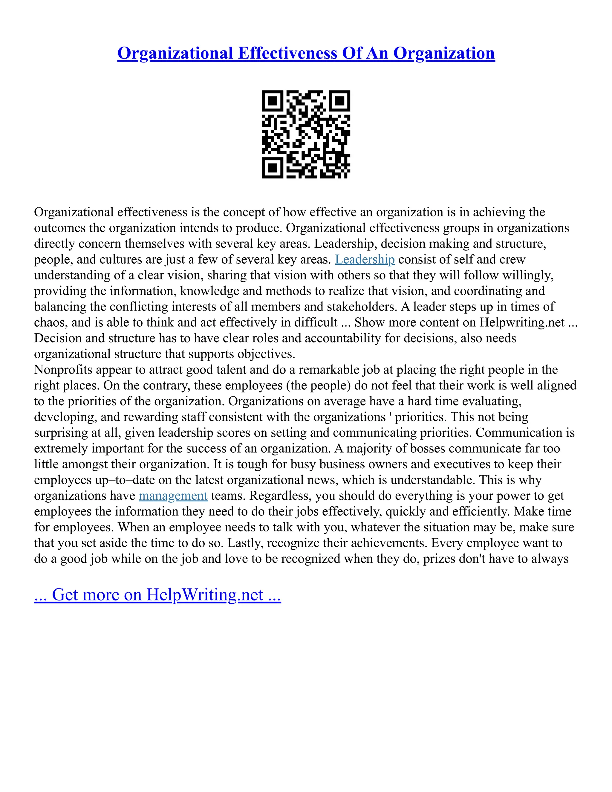 Organizational Effectiveness Of An Organization
Organizational effectiveness is the concept of how effective an organization is in achieving the
outcomes the organization intends to produce. Organizational effectiveness groups in organizations
directly concern themselves with several key areas. Leadership, decision making and structure,
people, and cultures are just a few of several key areas. Leadership consist of self and crew
understanding of a clear vision, sharing that vision with others so that they will follow willingly,
providing the information, knowledge and methods to realize that vision, and coordinating and
balancing the conflicting interests of all members and stakeholders. A leader steps up in times of
chaos, and is able to think and act effectively in difficult ... Show more content on Helpwriting.net ...
Decision and structure has to have clear roles and accountability for decisions, also needs
organizational structure that supports objectives.
Nonprofits appear to attract good talent and do a remarkable job at placing the right people in the
right places. On the contrary, these employees (the people) do not feel that their work is well aligned
to the priorities of the organization. Organizations on average have a hard time evaluating,
developing, and rewarding staff consistent with the organizations ' priorities. This not being
surprising at all, given leadership scores on setting and communicating priorities. Communication is
extremely important for the success of an organization. A majority of bosses communicate far too
little amongst their organization. It is tough for busy business owners and executives to keep their
employees up–to–date on the latest organizational news, which is understandable. This is why
organizations have management teams. Regardless, you should do everything is your power to get
employees the information they need to do their jobs effectively, quickly and efficiently. Make time
for employees. When an employee needs to talk with you, whatever the situation may be, make sure
that you set aside the time to do so. Lastly, recognize their achievements. Every employee want to
do a good job while on the job and love to be recognized when they do, prizes don't have to always
... Get more on HelpWriting.net ...
 