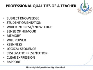Allama Iqbal Open University, Islamabad
PROFESSIONAL QUALITIES OF A TEACHER
• SUBJECT KNOWLEDGE
• STUDENT ORIENTATION
• WIDER INTEREST/KNOWLEDGE
• SENSE OF HUMOUR
• MEMORY
• WILL POWER
• KEENNESS
• LOGICAL SEQUENCE
• SYSTEMATIC PRESENTATION
• CLEAR EXPRESSION
• RAPPORT
 