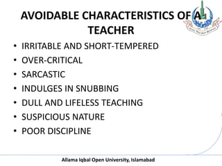 Allama Iqbal Open University, Islamabad
AVOIDABLE CHARACTERISTICS OF A
TEACHER
• IRRITABLE AND SHORT-TEMPERED
• OVER-CRITICAL
• SARCASTIC
• INDULGES IN SNUBBING
• DULL AND LIFELESS TEACHING
• SUSPICIOUS NATURE
• POOR DISCIPLINE
 