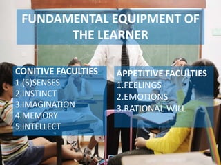 Allama Iqbal Open University, Islamabad
FUNDAMENTAL EQUIPMENT OF
THE LEARNER
CONITIVE FACULTIES
1.(5)SENSES
2.INSTINCT
3.IMAGINATION
4.MEMORY
5.INTELLECT
APPETITIVE FACULTIES
1.FEELINGS
2.EMOTIONS
3.RATIONAL WILL
 
