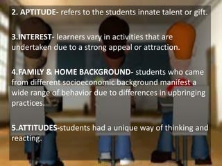 Allama Iqbal Open University, Islamabad
2. APTITUDE- refers to the students innate talent or gift.
3.INTEREST- learners vary in activities that are
undertaken due to a strong appeal or attraction.
4.FAMILY & HOME BACKGROUND- students who came
from different socioeconomic background manifest a
wide range of behavior due to differences in upbringing
practices.
5.ATTITUDES-students had a unique way of thinking and
reacting.
 