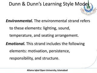 Allama Iqbal Open University, Islamabad
Dunn & Dunn’s Learning Style Model
Environmental. The environmental strand refers
to these elements: lighting, sound,
temperature, and seating arrangement.
Emotional. This strand includes the following
elements: motivation, persistence,
responsibility, and structure.
 