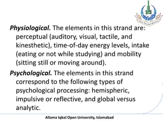 Allama Iqbal Open University, Islamabad
Physiological. The elements in this strand are:
perceptual (auditory, visual, tactile, and
kinesthetic), time-of-day energy levels, intake
(eating or not while studying) and mobility
(sitting still or moving around).
Psychological. The elements in this strand
correspond to the following types of
psychological processing: hemispheric,
impulsive or reflective, and global versus
analytic.
 
