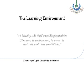 Allama Iqbal Open University, Islamabad
The Learning Environment
“To heredity, the child owes his possibilities.
However, to environment, he owes the
realization of these possibilities.”
 
