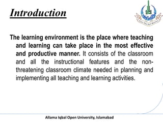 Allama Iqbal Open University, Islamabad
Introduction
The learning environment is the place where teaching
and learning can take place in the most effective
and productive manner. It consists of the classroom
and all the instructional features and the non-
threatening classroom climate needed in planning and
implementing all teaching and learning activities.
 