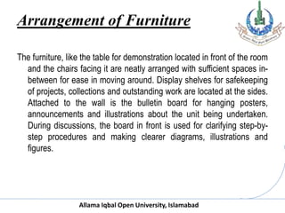 Allama Iqbal Open University, Islamabad
Arrangement of Furniture
The furniture, like the table for demonstration located in front of the room
and the chairs facing it are neatly arranged with sufficient spaces in-
between for ease in moving around. Display shelves for safekeeping
of projects, collections and outstanding work are located at the sides.
Attached to the wall is the bulletin board for hanging posters,
announcements and illustrations about the unit being undertaken.
During discussions, the board in front is used for clarifying step-by-
step procedures and making clearer diagrams, illustrations and
figures.
 