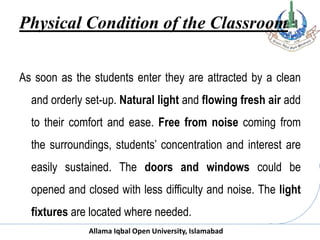 Allama Iqbal Open University, Islamabad
Physical Condition of the Classroom
As soon as the students enter they are attracted by a clean
and orderly set-up. Natural light and flowing fresh air add
to their comfort and ease. Free from noise coming from
the surroundings, students’ concentration and interest are
easily sustained. The doors and windows could be
opened and closed with less difficulty and noise. The light
fixtures are located where needed.
 
