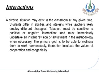 Allama Iqbal Open University, Islamabad
Interactions
A diverse situation may exist in the classroom at any given time.
Students differ in abilities and interests while teachers likely
employ different strategies. Teachers must be sensitive to
positive or negative interactions and must immediately
undertake an instant revision or adjustment in the methodology
when necessary. The primary goal is to be able to motivate
them to work harmoniously, thereafter, inculcate the values of
cooperation and congeniality.
 