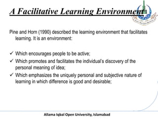 Allama Iqbal Open University, Islamabad
A Facilitative Learning Environment
Pine and Horn (1990) described the learning environment that facilitates
learning. It is an environment:
 Which encourages people to be active;
 Which promotes and facilitates the individual’s discovery of the
personal meaning of idea;
 Which emphasizes the uniquely personal and subjective nature of
learning in which difference is good and desirable;
 