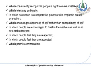 Allama Iqbal Open University, Islamabad
 Which consistently recognizes people’s right to make mistakes;
 Which tolerates ambiguity;
 In which evaluation is a cooperative process with emphasis on self-
evaluation;
 Which encourages openness of self rather than concealment of self;
 In which people are encouraged to trust in themselves as well as in
external resources;
 In which people feel they are respected;
 In which people feel they are accepted;
 Which permits confrontation.
 