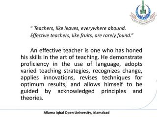 Allama Iqbal Open University, Islamabad
“ Teachers, like leaves, everywhere abound.
Effective teachers, like fruits, are rarely found.”
An effective teacher is one who has honed
his skills in the art of teaching. He demonstrate
proficiency in the use of language, adopts
varied teaching strategies, recognizes change,
applies innovations, revises techniques for
optimum results, and allows himself to be
guided by acknowledged principles and
theories.
 