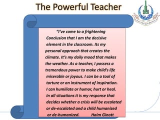 Allama Iqbal Open University, Islamabad
The Powerful Teacher
“I’ve come to a frightening
Conclusion that I am the decisive
element in the classroom. Its my
personal approach that creates the
climate. It’s my daily mood that makes
the weather. As a teacher, I possess a
tremendous power to make child’s life
miserable or joyous. I can be a tool of
torture or an instrument of inspiration.
I can humiliate or humor, hurt or heal.
In all situations it is my response that
decides whether a crisis will be escalated
or de-escalated and a child humanized
or de-humanized. Haim Ginott
 